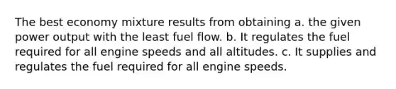 The best economy mixture results from obtaining a. the given power output with the least fuel flow. b. It regulates the fuel required for all engine speeds and all altitudes. c. It supplies and regulates the fuel required for all engine speeds.