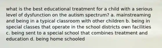 what is the best educational treatment for a child with a serious level of dysfunction on the autism spectrum? a. mainstreaming and being in a typical classroom with other children b. being in special classes that operate in the school districts own facilities c. being sent to a special school that combines treatment and education d. being home schooled