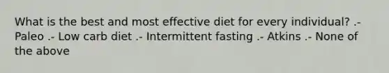 What is the best and most effective diet for every individual? .- Paleo .- Low carb diet .- Intermittent fasting .- Atkins .- None of the above