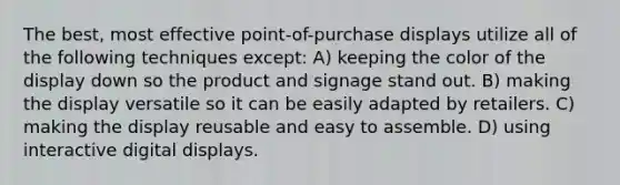 The best, most effective point-of-purchase displays utilize all of the following techniques except: A) keeping the color of the display down so the product and signage stand out. B) making the display versatile so it can be easily adapted by retailers. C) making the display reusable and easy to assemble. D) using interactive digital displays.