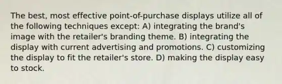 The best, most effective point-of-purchase displays utilize all of the following techniques except: A) integrating the brand's image with the retailer's branding theme. B) integrating the display with current advertising and promotions. C) customizing the display to fit the retailer's store. D) making the display easy to stock.