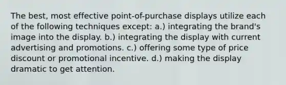 The best, most effective point-of-purchase displays utilize each of the following techniques except: a.) integrating the brand's image into the display. b.) integrating the display with current advertising and promotions. c.) offering some type of price discount or promotional incentive. d.) making the display dramatic to get attention.