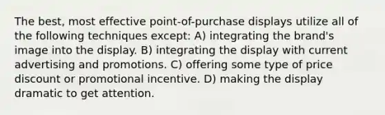 The best, most effective point-of-purchase displays utilize all of the following techniques except: A) integrating the brand's image into the display. B) integrating the display with current advertising and promotions. C) offering some type of price discount or promotional incentive. D) making the display dramatic to get attention.