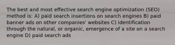 The best and most effective search engine optimization (SEO) method is: A) paid search insertions on search engines B) paid banner ads on other companies' websites C) identification through the natural, or organic, emergence of a site on a search engine D) paid search ads