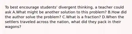 To best encourage students' divergent thinking, a teacher could ask A.What might be another solution to this problem? B.How did the author solve the problem? C.What is a fraction? D.When the settlers traveled across the nation, what did they pack in their wagons?