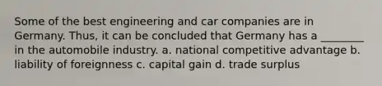 Some of the best engineering and car companies are in Germany. Thus, it can be concluded that Germany has a ________ in the automobile industry. a. national competitive advantage b. liability of foreignness c. capital gain d. trade surplus