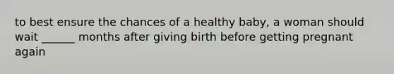 to best ensure the chances of a healthy baby, a woman should wait ______ months after giving birth before getting pregnant again