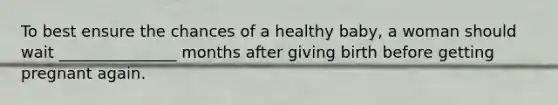 To best ensure the chances of a healthy baby, a woman should wait _______________ months after giving birth before getting pregnant again.