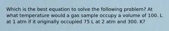 Which is the best equation to solve the following problem? At what temperature would a gas sample occupy a volume of 100. L at 1 atm if it originally occupied 75 L at 2 atm and 300. K?