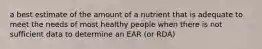 a best estimate of the amount of a nutrient that is adequate to meet the needs of most healthy people when there is not sufficient data to determine an EAR (or RDA)