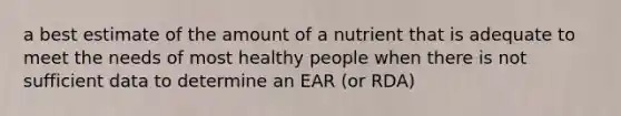 a best estimate of the amount of a nutrient that is adequate to meet the needs of most healthy people when there is not sufficient data to determine an EAR (or RDA)