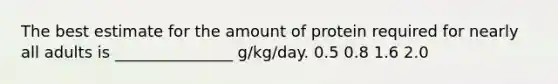 The best estimate for the amount of protein required for nearly all adults is _______________ g/kg/day. 0.5 0.8 1.6 2.0