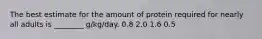 The best estimate for the amount of protein required for nearly all adults is ________ g/kg/day. 0.8 2.0 1.6 0.5