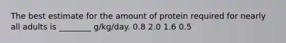 The best estimate for the amount of protein required for nearly all adults is ________ g/kg/day. 0.8 2.0 1.6 0.5