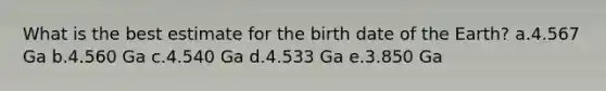 What is the best estimate for the birth date of the Earth? a.4.567 Ga b.4.560 Ga c.4.540 Ga d.4.533 Ga e.3.850 Ga