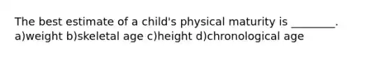 The best estimate of a child's physical maturity is ________. a)weight b)skeletal age c)height d)chronological age