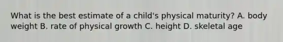 What is the best estimate of a child's physical maturity? A. body weight B. rate of physical growth C. height D. skeletal age