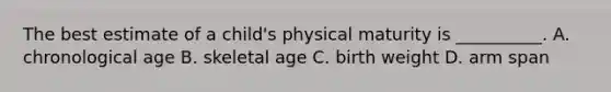 The best estimate of a child's physical maturity is __________. A. chronological age B. skeletal age C. birth weight D. arm span