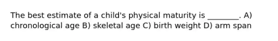 The best estimate of a child's physical maturity is ________. A) chronological age B) skeletal age C) birth weight D) arm span