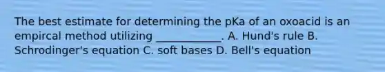 The best estimate for determining the pKa of an oxoacid is an empircal method utilizing ____________. A. Hund's rule B. Schrodinger's equation C. soft bases D. Bell's equation