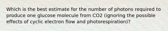 Which is the best estimate for the number of photons required to produce one glucose molecule from CO2 (ignoring the possible effects of cyclic electron flow and photorespiration)?