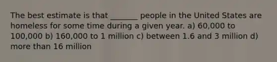 The best estimate is that _______ people in the United States are homeless for some time during a given year. a) 60,000 to 100,000 b) 160,000 to 1 million c) between 1.6 and 3 million d) more than 16 million