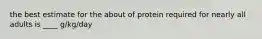 the best estimate for the about of protein required for nearly all adults is ____ g/kg/day