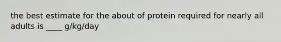 the best estimate for the about of protein required for nearly all adults is ____ g/kg/day