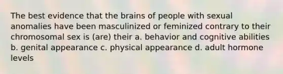 The best evidence that the brains of people with sexual anomalies have been masculinized or feminized contrary to their chromosomal sex is (are) their a. behavior and cognitive abilities b. genital appearance c. physical appearance d. adult hormone levels