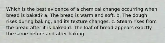 Which is the best evidence of a chemical change occurring when bread is baked? a. The bread is warm and soft. b. The dough rises during baking, and its texture changes. c. Steam rises from the bread after it is baked d. The loaf of bread appears exactly the same before and after baking.