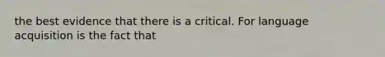 the best evidence that there is a critical. For language acquisition is the fact that