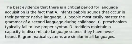 The best evidence that there is a critical period for language acquisition is the fact that A. infants babble sounds that occur in their parents' native language. B. people most easily master the grammar of a second language during childhood. C. preschoolers typically fail to use proper syntax. D. toddlers maintain a capacity to discriminate language sounds they have never heard. E. grammatical systems are similar in all languages.