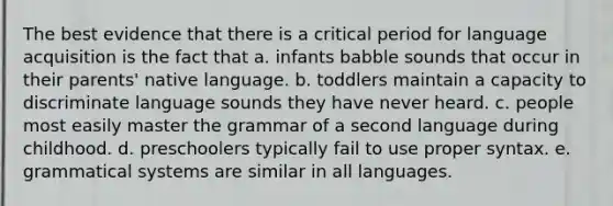 The best evidence that there is a critical period for language acquisition is the fact that a. infants babble sounds that occur in their parents' native language. b. toddlers maintain a capacity to discriminate language sounds they have never heard. c. people most easily master the grammar of a second language during childhood. d. preschoolers typically fail to use proper syntax. e. grammatical systems are similar in all languages.