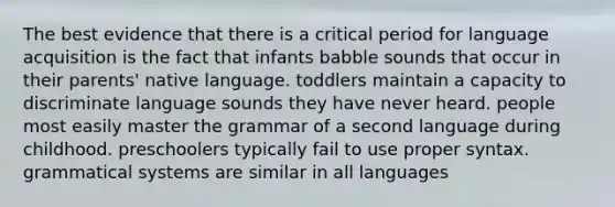 The best evidence that there is a critical period for language acquisition is the fact that infants babble sounds that occur in their parents' native language. toddlers maintain a capacity to discriminate language sounds they have never heard. people most easily master the grammar of a second language during childhood. preschoolers typically fail to use proper syntax. grammatical systems are similar in all languages