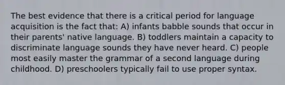 The best evidence that there is a critical period for language acquisition is the fact that: A) infants babble sounds that occur in their parents' native language. B) toddlers maintain a capacity to discriminate language sounds they have never heard. C) people most easily master the grammar of a second language during childhood. D) preschoolers typically fail to use proper syntax.