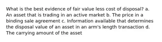 What is the best evidence of fair value less cost of disposal? a. An asset that is trading in an active market b. The price in a binding sale agreement c. Information available that determines the disposal value of an asset in an arm's length transaction d. The carrying amount of the asset