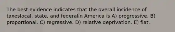 The best evidence indicates that the overall incidence of taxeslocal, state, and federalin America is A) progressive. B) proportional. C) regressive. D) relative deprivation. E) flat.