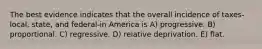 The best evidence indicates that the overall incidence of taxes-local, state, and federal-in America is A) progressive. B) proportional. C) regressive. D) relative deprivation. E) flat.