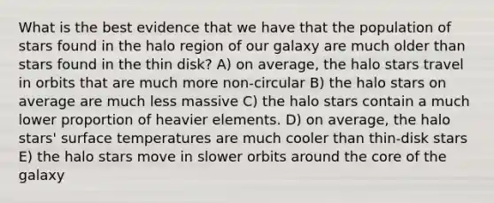 What is the best evidence that we have that the population of stars found in the halo region of our galaxy are much older than stars found in the thin disk? A) on average, the halo stars travel in orbits that are much more non-circular B) the halo stars on average are much less massive C) the halo stars contain a much lower proportion of heavier elements. D) on average, the halo stars' surface temperatures are much cooler than thin-disk stars E) the halo stars move in slower orbits around the core of the galaxy