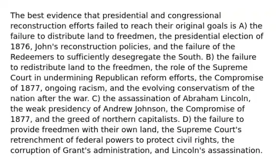 The best evidence that presidential and congressional reconstruction efforts failed to reach their original goals is A) the failure to distribute land to freedmen, the presidential election of 1876, John's reconstruction policies, and the failure of the Redeemers to sufficiently desegregate the South. B) the failure to redistribute land to the freedmen, the role of the Supreme Court in undermining Republican reform efforts, the Compromise of 1877, ongoing racism, and the evolving conservatism of the nation after the war. C) the assassination of Abraham Lincoln, the weak presidency of Andrew Johnson, the Compromise of 1877, and the greed of northern capitalists. D) the failure to provide freedmen with their own land, the Supreme Court's retrenchment of federal powers to protect civil rights, the corruption of Grant's administration, and Lincoln's assassination.