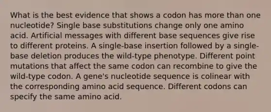 What is the best evidence that shows a codon has more than one nucleotide? Single base substitutions change only one amino acid. Artificial messages with different base sequences give rise to different proteins. A single-base insertion followed by a single-base deletion produces the wild-type phenotype. Different point mutations that affect the same codon can recombine to give the wild-type codon. A gene's nucleotide sequence is colinear with the corresponding amino acid sequence. Different codons can specify the same amino acid.