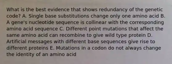 What is the best evidence that shows redundancy of the genetic code? A. Single base substitutions change only one amino acid B. A gene's nucleotide sequence is collinear with the corresponding amino acid sequence C. Different point mutations that affect the same amino acid can recombine to give wild type protein D. Artificial messages with different base sequences give rise to different proteins E. Mutations in a codon do not always change the identity of an amino acid