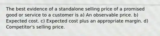 The best evidence of a standalone selling price of a promised good or service to a customer is a) An observable price. b) Expected cost. c) Expected cost plus an appropriate margin. d) Competitor's selling price.