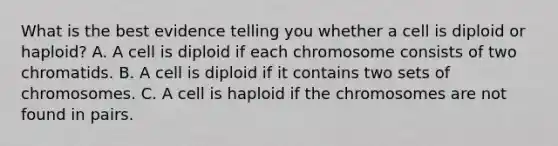 What is the best evidence telling you whether a cell is diploid or haploid? A. A cell is diploid if each chromosome consists of two chromatids. B. A cell is diploid if it contains two sets of chromosomes. C. A cell is haploid if the chromosomes are not found in pairs.