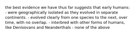 the best evidence we have thus far suggests that early humans: - were geographically isolated as they evolved in separate continents. - evolved clearly from one species to the next, over time, with no overlap. - interbred with other forms of humans, like Denisovans and Neanderthals - none of the above