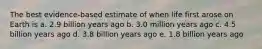 The best evidence-based estimate of when life first arose on Earth is a. 2.9 billion years ago b. 3.0 million years ago c. 4.5 billion years ago d. 3.8 billion years ago e. 1.8 billion years ago