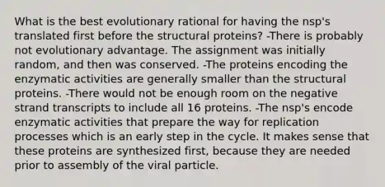 What is the best evolutionary rational for having the nsp's translated first before the structural proteins? -There is probably not evolutionary advantage. The assignment was initially random, and then was conserved. -The proteins encoding the enzymatic activities are generally smaller than the structural proteins. -There would not be enough room on the negative strand transcripts to include all 16 proteins. -The nsp's encode enzymatic activities that prepare the way for replication processes which is an early step in the cycle. It makes sense that these proteins are synthesized first, because they are needed prior to assembly of the viral particle.