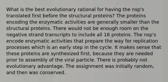 What is the best evolutionary rational for having the nsp's translated first before the structural proteins? The proteins encoding the enzymatic activities are generally smaller than the structural proteins. There would not be enough room on the negative strand transcripts to include all 16 proteins. The nsp's encode enzymatic activities that prepare the way for replication processes which is an early step in the cycle. It makes sense that these proteins are synthesized first, because they are needed prior to assembly of the viral particle. There is probably not evolutionary advantage. The assignment was initially random, and then was conserved.