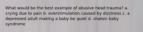 What would be the best example of abusive head trauma? a. crying due to pain b. overstimulation caused by dizziness c. a depressed adult making a baby be quiet d. shaken baby syndrome