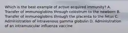 Which is the best example of active acquired immunity? A. Transfer of immunoglobins through colostrum to the newborn B. Transfer of immunoglobins through the placenta to the fetus C. Administration of intravenous gamma globulin D. Administration of an intramuscular influenza vaccine